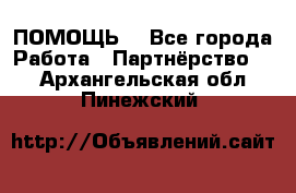 ПОМОЩЬ  - Все города Работа » Партнёрство   . Архангельская обл.,Пинежский 